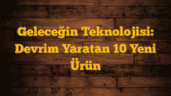 Geleceğin Teknolojisi: Devrim Yaratan 10 Yeni Ürün