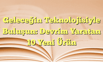 Geleceğin Teknolojisiyle Buluşun: Devrim Yaratan 10 Yeni Ürün