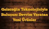 Geleceğin Teknolojisiyle Buluşun: Devrim Yaratan Yeni Ürünler