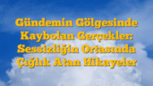 Gündemin Gölgesinde Kaybolan Gerçekler: Sessizliğin Ortasında Çığlık Atan Hikayeler