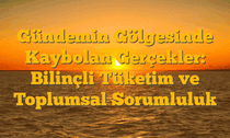Gündemin Gölgesinde Kaybolan Gerçekler: Bilinçli Tüketim ve Toplumsal Sorumluluk