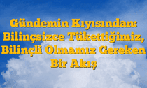 Gündemin Kıyısından: Bilinçsizce Tükettiğimiz, Bilinçli Olmamız Gereken Bir Akış