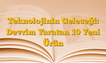 Teknolojinin Geleceği: Devrim Yaratan 10 Yeni Ürün