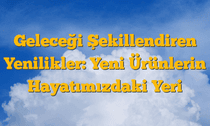 Geleceği Şekillendiren Yenilikler: Yeni Ürünlerin Hayatımızdaki Yeri
