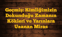 Geçmiş: Kimliğimizin Dokunduğu Zamanın Kökleri ve Yarınlara Uzanan Miras