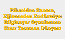 Pikselden Sanata, Eğlenceden Endüstriye: Bilgisayar Oyunlarının Sınır Tanımaz Dünyası