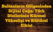 Sultanların Gölgesinden Dijital Çağa: Türk Dizilerinin Küresel Yükselişi ve Kültürel Etkisi