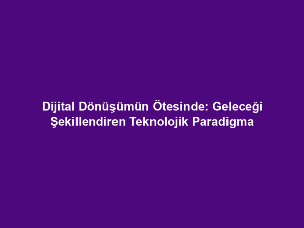 Dijital Dönüşümün Ötesinde: Geleceği Şekillendiren Teknolojik Paradigma