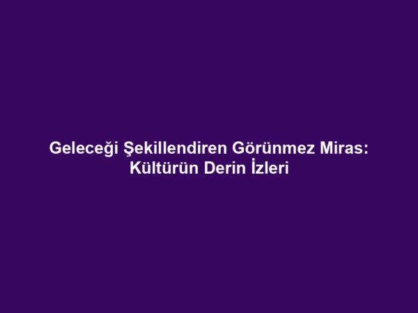 Geleceği Şekillendiren Görünmez Miras: Kültürün Derin İzleri
