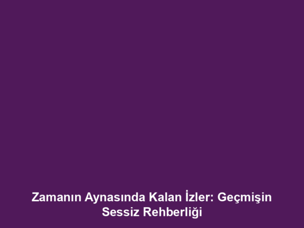 Zamanın Aynasında Kalan İzler: Geçmişin Sessiz Rehberliği